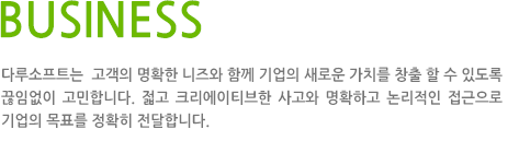 BUSINESS 다루소프트는  고객의 명확한 니즈와 함께 기업의 새로운 가치를 창출 할 수 있도록 끊임없이 고민합니다. 젋고 크리에이티브한 사고와 명확하고 논리적인 접근으로 기업의 목표를 정확히 전달합니다.