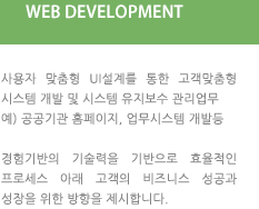 WEB DEVELOPMENT : 사용자 맞춤형 UI설계를 통한 고객맞춤형 시스템 개발 및 시스템 유지보수 관리업무 예) 공공기관 홈페이지, 업무시스템 개발등 경험기반의 기술력을 기반으로 효율적인 프로세스 아래 고객의 비즈니스 성공과 성장을 위한 방향을 제시합니다.