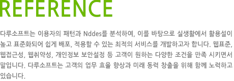 REFERENCE 다루소프트는 이용자의 패턴과 Nddes를 분석하여, 이를 바탕으로 실생활에서 활용설이 높고 표준화되어 쉽게 배포, 적용할 수 있는 최적의 서비스를 개발하고자 합니다. 웹표준, 웹접근성, 웹취약성, 개인정보 보안설정 등 고객이 원하는 다양한 조건을 만족 시키면서 말입니다. 다루소프트는 고객의 업무 효율 향상과 미래 동력 창출을 위해 함께 노력하고 있습니다.